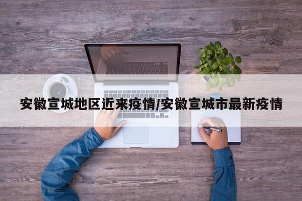 安徽宣城地区近来疫情/安徽宣城市最新疫情