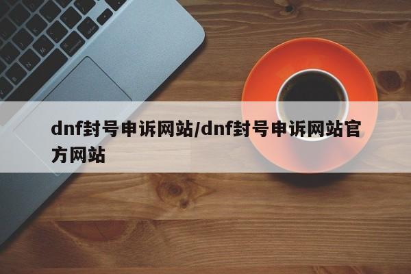 dnf封号申诉网站/dnf封号申诉网站官方网站