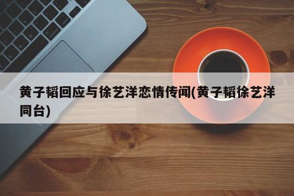 黄子韬回应与徐艺洋恋情传闻(黄子韬徐艺洋同台)
