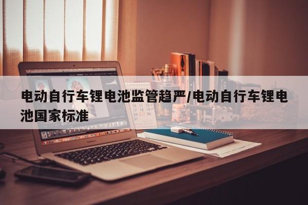 电动自行车锂电池监管趋严/电动自行车锂电池国家标准