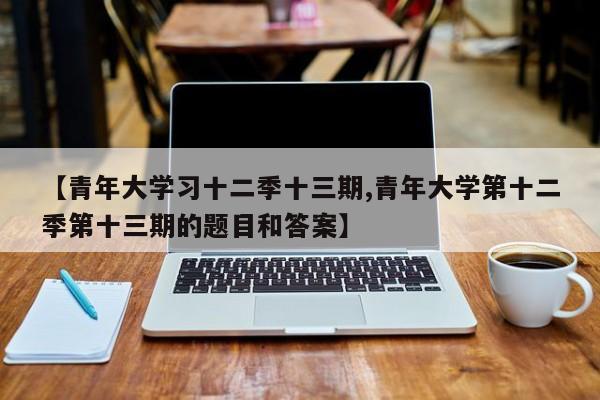 【青年大学习十二季十三期,青年大学第十二季第十三期的题目和答案】