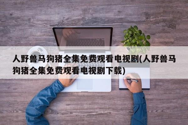 人野兽马狗猪全集免费观看电视剧(人野兽马狗猪全集免费观看电视剧下载)