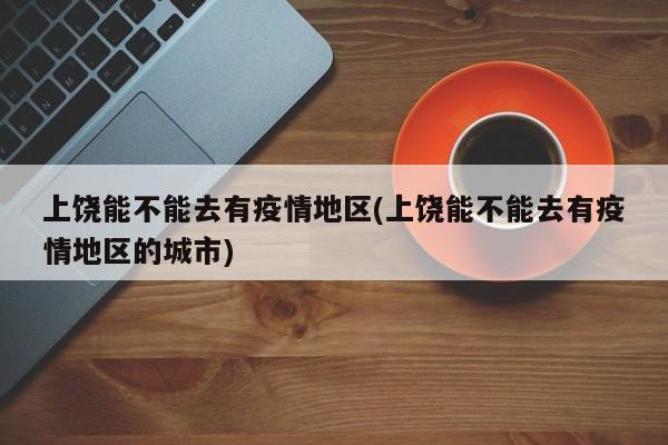 上饶能不能去有疫情地区(上饶能不能去有疫情地区的城市)