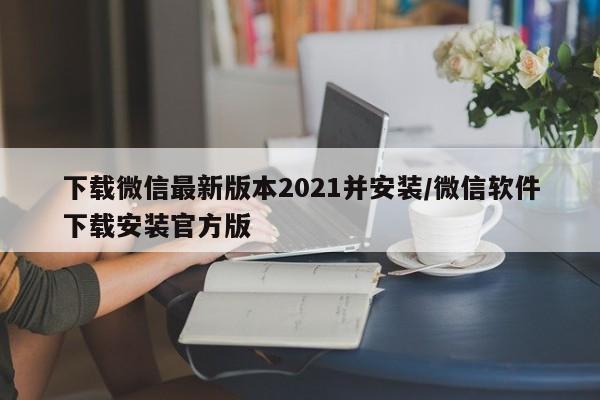 下载微信最新版本2021并安装/微信软件下载安装官方版