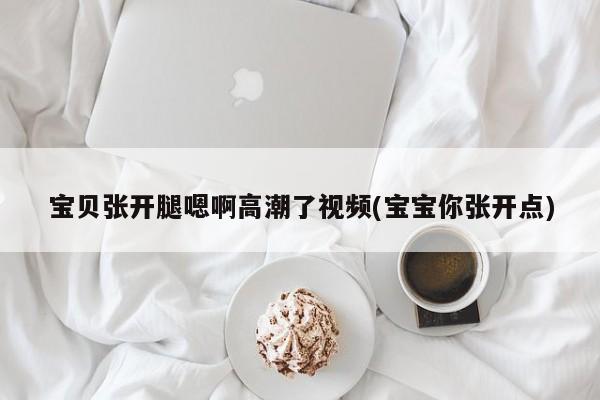 宝贝张开腿嗯啊高潮了视频(宝宝你张开点)