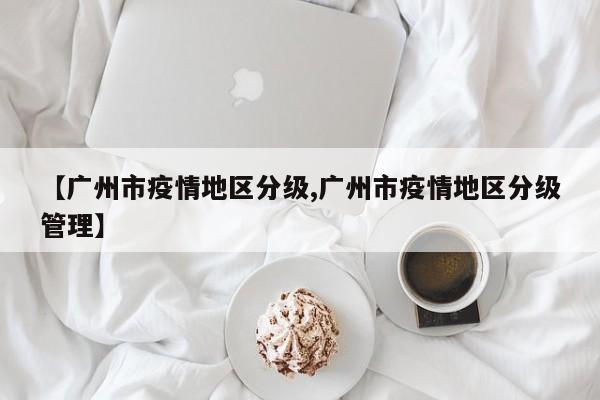 【广州市疫情地区分级,广州市疫情地区分级管理】