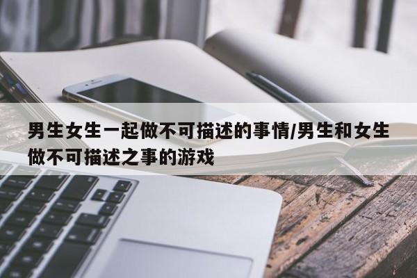 男生女生一起做不可描述的事情/男生和女生做不可描述之事的游戏