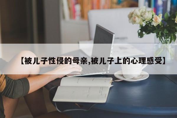 【被儿子性侵的母亲,被儿子上的心理感受】