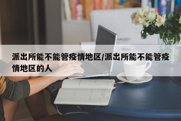 派出所能不能管疫情地区/派出所能不能管疫情地区的人