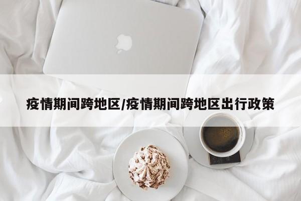 疫情期间跨地区/疫情期间跨地区出行政策