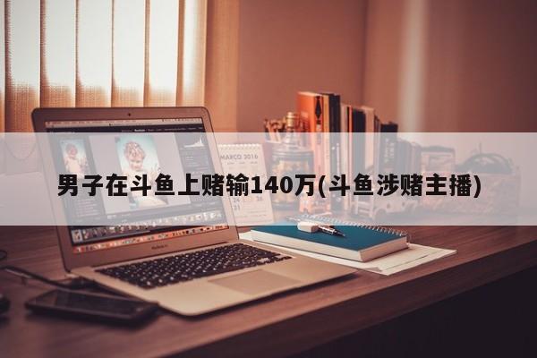 男子在斗鱼上赌输140万(斗鱼涉赌主播)