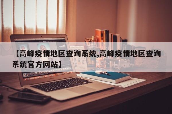 【高峰疫情地区查询系统,高峰疫情地区查询系统官方网站】