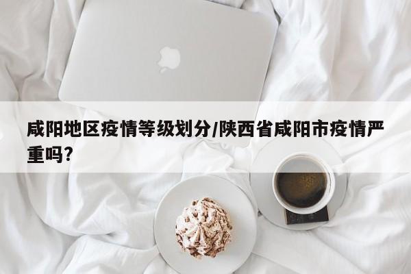 咸阳地区疫情等级划分/陕西省咸阳市疫情严重吗?