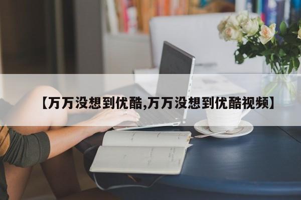 【万万没想到优酷,万万没想到优酷视频】