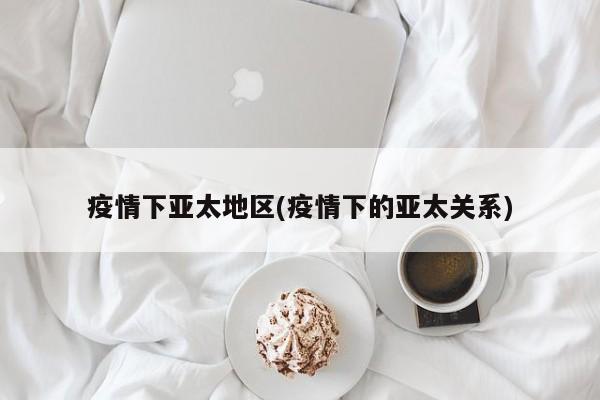 疫情下亚太地区(疫情下的亚太关系)