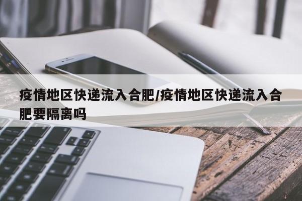 疫情地区快递流入合肥/疫情地区快递流入合肥要隔离吗