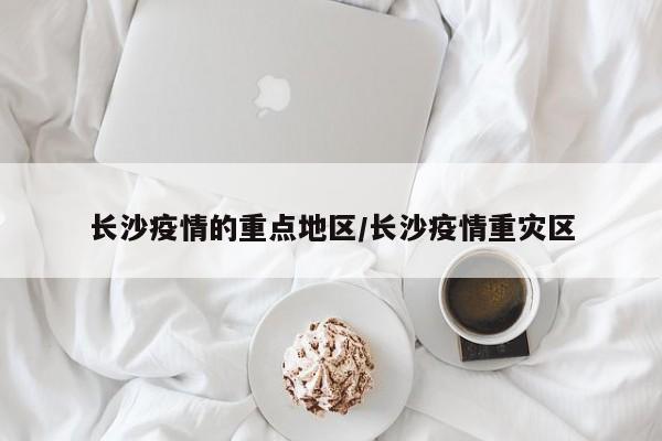 长沙疫情的重点地区/长沙疫情重灾区