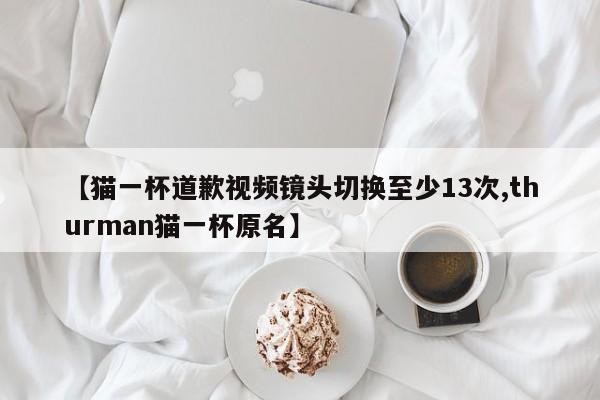 【猫一杯道歉视频镜头切换至少13次,thurman猫一杯原名】